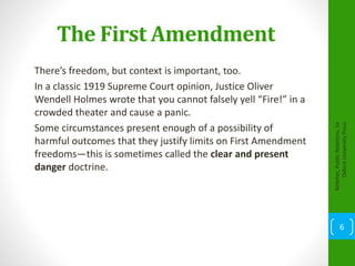 The First Amendment
There’s freedom, but context is important, too.
In a classic 1919 Supreme Court opinion, Justice Oliver
Wendell Holmes wrote that you cannot falsely yell “Fire!” in a
crowded theater and cause a panic.
Some circumstances present enough of a possibility of
harmful outcomes that they justify limits on First Amendment
freedoms—this is sometimes called the clear and present
danger doctrine.
Kelleher,PublicRelations,1e
OxfordUniversityPress
6
 