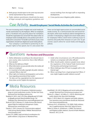 356	 Part 3      Strategy
Case Activity  Should Employees’ Social Media Activities Be Controlled?
The ever-increasing reach of digital and social media de-
mands examination by all employers. When an employee
posts a Facebook entry grousing about her workplace,
should the organization be concerned? How about when an
employee tweets excitedly about a new product yet to be in-
troduced to consumers? To handle such thorny issues, most
organizations should have digital and social media policies.
Your company is committed to protecting its em-
ployees’ rights to free speech, but it is also aware that
there can be legal repercussions to uncontrolled social
media activity. As a communication law and social me-
dia expert, what issues would you advise management to
consider in developing a digital and social media policy
for employees? Write a brief memo outlining issues to
examine and justify their inclusion on such a list. To get
started, search online for social media and blogging
policies.
Questions  For Review and Discussion  
	1.	Define defamation according to the relevant laws in
your county, state, or province. How is libel different
from slander?
	2.	What are the defenses of libel?
	3.	What information can you provide when the media call
about an employee?
	4.	Is it essential to formally copyright all public relations
materials? Why or why not?
	5.	What rights do freelance photographers and writers
have regarding ownership of their works?
	6.	“An idea can’t be copyrighted, but the expression of
those ideas can be.”Explain this statement.
	7.	Under what circumstances can a PR professional be
named a co-conspirator with other officials?
	8.	What should public relations people know about
the regulations of the Federal Trade Commission?
The Securities and Exchange Commission?
	9.	What challenges does PR have to grapple with in the
Internet age?
	10.	 What is privilege from a legal perspective? When, if
ever, might it apply to public relations counsel?
■	 Both groups should report to the same top executive
and be represented on key committees.
■	 Public relations practitioners should also be aware
of legal concepts and regulatory guidelines and
receive briefings from the legal staff on impending
developments.
■	 A new practice area is litigation public relations.
Media Resources
Bilton, N. (2013, June 9). Disruptions: Celebrities’product
plugs on social media draw scrutiny. The New York Times.
Retrieved from bits.blogs.nytimes.com
Bradford, H. (2012, July 3). Dr. Drew allegedly paid $275,000
to illegally promote GlaxoSmithKline drugs. The
Huffington Post. Retrieved from www.huffingtonpost.com
Burke, M. (2013, February 21). Under Armour files lawsuit
against Nike for trademark infringement. Forbes.
Retrieved from www.forbes.com
Daniels, C. (2013, January 25). Communicators applaud
Coke joining obesity debate. PRWeek. Retrieved from
www.prweekus.com
Gower, K. K. (2008). Legal and ethical considerations for
public relations. Long Grove, IL: Waveland Press.
Heathfield, S. M. (2013). Blogging and social media policy
sample. Retrieved from humanresources.about.com
Moore, R. L., Maye, C., & Collins, E. L. (2010). Advertising and
public relations law. New York: Routledge.
Myers, C. (2013, March 25). Litigation and public relations:
Four questions every practitioner should ask. Retrieved
from www.instituteforpr.org
Parkinson, M. G., & Parkinson, L. M. (2009). Public relations
law: A supplemental text. New York: Taylor & Francis.
Reber, B., Gower, K., & Robinson, J. (2006). The Internet
and litigation public relations. Journal of Public Relations
Research, 18(1), 23–44.
M12_WILC6586_11_SE_C12.indd 356 5/24/14 12:04 PM
 