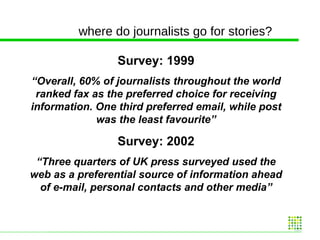 where do journalists go for stories? Survey: 1999 “ Overall, 60% of journalists throughout the world ranked fax as the preferred choice for receiving information. One third preferred email, while post was the least favourite” Survey: 2002 “ Three quarters of UK press surveyed used the web as a preferential source of information ahead of e-mail, personal contacts and other media” 