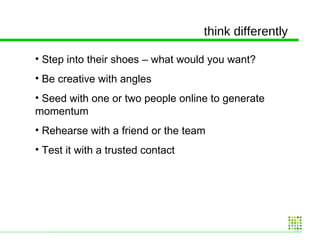 think differently Step into their shoes – what would you want? Be creative with angles Seed with one or two people online to generate momentum Rehearse with a friend or the team Test it with a trusted contact 