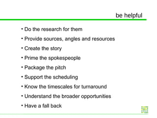 be helpful Do the research for them Provide sources, angles and resources Create the story Prime the spokespeople Package the pitch Support the scheduling Know the timescales for turnaround Understand the broader opportunities Have a fall back  
