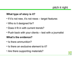 pitch it right What type of story is it? If it’s not new, it’s not news – target features  Who is it designed for? Does it fit in with current trends? Push back with your clients – test with a journalist  What’s the evidence? Is there ammunition? Is there an exclusive element to it? Are there supporting materials? 