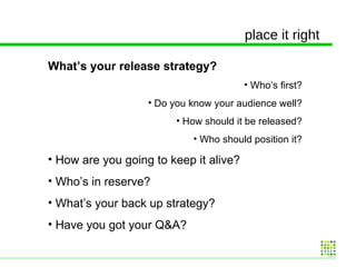 place it right What’s your release strategy? Who’s first? Do you know your audience well? How should it be released? Who should position it? How are you going to keep it alive? Who’s in reserve? What’s your back up strategy? Have you got your Q&A? 