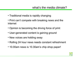 what’s the media climate? Traditional media is rapidly changing Print can’t compete with breaking news and the internet Opinion is becoming the driving force of print User-generated content is gaining ground New voices are holding sway Rolling 24 hour news needs constant refreshment 10.00am news is 10.30am’s chip shop paper! 