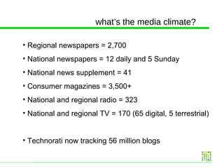 what’s the media climate? Regional newspapers = 2,700 National newspapers = 12 daily and 5 Sunday National news supplement = 41 Consumer magazines = 3,500+ National and regional radio = 323 National and regional TV = 170 (65 digital, 5 terrestrial) Technorati now tracking 56 million blogs 
