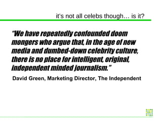 it’s not all celebs though… is it? “ We have repeatedly confounded doom mongers who argue that, in the age of new media and dumbed-down celebrity culture, there is no place for intelligent, original, independent minded journalism.” David Green, Marketing Director, The Independent 