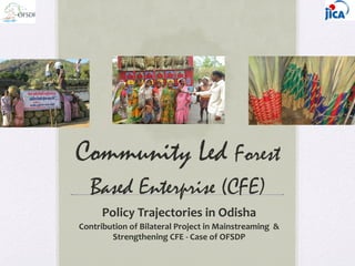 Community Led Forest
Based Enterprise (CFE)
Policy	
  Trajectories	
  in	
  Odisha	
  
Contribution	
  of	
  Bilateral	
  Project	
  in	
  Mainstreaming	
  	
  &	
  
Strengthening	
  CFE	
  -­‐	
  Case	
  of	
  OFSDP	
  
	
  
 