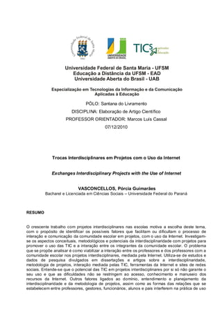 PÓLO: Santana do Livramento
                        DISCIPLINA: Elaboração de Artigo Científico
                     PROFESSOR ORIENTADOR: Marcos Luís Cassal
                                          07/12/2010




              Trocas Interdisciplinares em Projetos com o Uso da Internet


             Exchanges Interdisciplinary Projects with the Use of Internet


                            VASCONCELLOS, Pórcia Guimarães
          Bacharel e Licenciada em Ciências Sociais – Universidade Federal do Paraná



RESUMO


O crescente trabalho com projetos interdisciplinares nas escolas motiva a escolha deste tema,
com o propósito de identificar os possíveis fatores que facilitam ou dificultam o processo de
interação e comunicação da comunidade escolar em projetos, com o uso da Internet. Investigam-
se os aspectos conceituais, metodológicos e potenciais da interdisciplinaridade com projetos para
promover o uso das T IC e a interação entre os integrantes da comunidade escolar. O problema
que se propõe analisar é como viabilizar a interação entre os professores e dos professores com a
comunidade escolar nos projetos interdisciplinares, mediada pela Internet. Utiliza-se de estudos e
dados de pesquisa divulgados em dissertações e artigos sobre a interdisciplinaridade,
metodologia de projetos, interação mediada pelas T IC, ferramentas da Internet e sites de redes
sociais. Entende-se que o potencial das TIC em projetos interdisciplinares por si só não garante o
seu uso e que as dificuldades não se restringem ao acesso, conhecimento e manuseio dos
recursos da Internet. Outros fatores ligados ao domínio, entendimento e planejamento da
interdisciplinaridade e da metodologia de projetos, assim como as formas das relações que se
estabelecem entre professores, gestores, funcionários, alunos e pais interferem na prática de uso
 