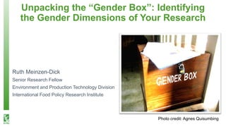 Unpacking the “Gender Box”: Identifying
the Gender Dimensions of Your Research
Photo credit: Agnes Quisumbing
Ruth Meinzen-Dick
Senior Research Fellow
Environment and Production Technology Division
International Food Policy Research Institute
 