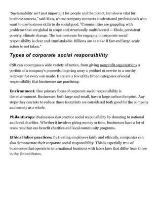 "Sustainability isn't just important for people and the planet, but also is vital for
business success,"said Maw, whose company connects students and professionals who
want to use business skills to do social good. "Communities are grappling with
problems that are global in scope and structurally multifaceted — Ebola, persistent
poverty, climate change. The business case for engaging in corporate social
responsibility is clear and unmistakable. Billions are at stake if fast and large-scale
action is not taken."
Types of corporate social responsibility
CSR can encompass a wide variety of tactics, from giving nonprofit organizations a
portion of a company's proceeds, to giving away a product or service to a worthy
recipient for every sale made. Here are a few of the broad categories of social
responsibility that businesses are practicing:
Environment: One primary focus of corporate social responsibility is
the environment. Businesses, both large and small, have a large carbon footprint. Any
steps they can take to reduce those footprints are considered both good for the company
and society as a whole.
Philanthropy: Businesses also practice social responsibility by donating to national
and local charities. Whetherit involves giving money or time, businesses have a lot of
resources that can benefit charities and local community programs.
Ethical labor practices: By treating employees fairly and ethically, companies can
also demonstrate their corporate social responsibility. This is especially true of
businesses that operate in international locations with labor laws that differ from those
in the United States.
 