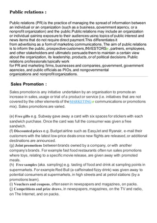 Public relations :
Public relations (PR) is the practice of managing the spread of information between
an individual or an organization (such as a business,government agency, or a
nonprofit organization) and the public.Public relations may include an organization
or individual gaining exposure to their audiences using topics of public interest and
news items that do not require direct payment.This differentiates it
from advertising as a form of marketing communications.The aim of public relations
is to inform the public, prospective customers,INVESTORS ,partners, employees,
and other stakeholders and ultimately persuade them to maintain a certain view
about the organization, its leadership, products,or of political decisions.Public
relations professionals typically work
for PR and marketing firms,businesses and companies,government, government
agencies,and public officials as PIOs,and nongovernmental
organizations and nonprofitorganizations.
Sales Promotion :
Sales promotionis any initiative undertaken by an organisation to promote an
increase in sales,usage or trial of a productor service (i.e. initiatives that are not
covered by the other elements of theMARKETING communications or promotions
mix). Sales promotions are varied.
(e) Free gifts e.g. Subway gave away a card with six spaces for stickers with each
sandwich purchase. Once the card was full the consumer was given a free
sandwich.
(f) Discountedprices e.g. Budgetairline such as EasyJet and Ryanair, e-mail their
customers with the latest low-price deals once new flights are released,or additional
destinations are announced.
(g) Joint promotions betweenbrands owned by a company, or with another
company’s brands. For example fast food restaurants often run sales promotions
where toys, relating to a specific movie release, are given away with promoted
meals.
(h) Free samples (aka. sampling) e.g. tasting of food and drink at sampling points in
supermarkets. For example Red Bull (a caffeinated fizzy drink) was given away to
potential consumers at supermarkets, in high streets and at petrol stations (by a
promotions team).
(i) Vouchers and coupons, oftenseen in newspapers and magazines, on packs.
(j) Competitions and prize draws, in newspapers,magazines, on the TV and radio,
on The Internet, and on packs.
 