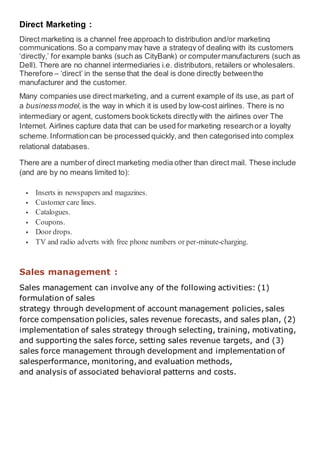 Direct Marketing :
Direct marketing is a channel free approach to distribution and/or marketing
communications.So a company may have a strategy of dealing with its customers
‘directly,’ for example banks (such as CityBank) or computermanufacturers (such as
Dell). There are no channel intermediaries i.e. distributors, retailers or wholesalers.
Therefore – ‘direct’ in the sense that the deal is done directly betweenthe
manufacturer and the customer.
Many companies use direct marketing, and a current example of its use, as part of
a businessmodel,is the way in which it is used by low-cost airlines. There is no
intermediary or agent, customers booktickets directly with the airlines over The
Internet. Airlines capture data that can be used for marketing researchor a loyalty
scheme.Informationcan be processed quickly, and then categorised into complex
relational databases.
There are a number of direct marketing media other than direct mail. These include
(and are by no means limited to):
 Inserts in newspapers and magazines.
 Customer care lines.
 Catalogues.
 Coupons.
 Door drops.
 TV and radio adverts with free phone numbers or per-minute-charging.
Sales management :
Sales management can involve any of the following activities: (1)
formulation of sales
strategy through development of account management policies, sales
force compensation policies, sales revenue forecasts, and sales plan, (2)
implementation of sales strategy through selecting, training, motivating,
and supporting the sales force, setting sales revenue targets, and (3)
sales force management through development and implementation of
salesperformance, monitoring, and evaluation methods,
and analysis of associated behavioral patterns and costs.
 