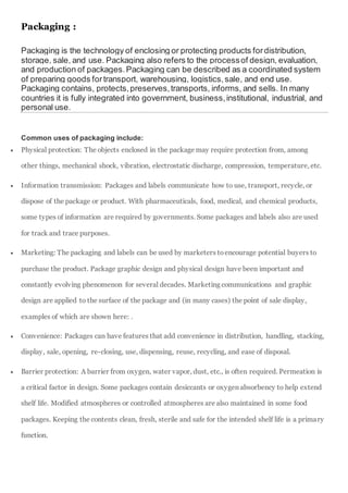 Packaging :
Packaging is the technology of enclosing or protecting products fordistribution,
storage, sale, and use. Packaging also refers to the processof design, evaluation,
and production of packages.Packaging can be described as a coordinated system
of preparing goods fortransport, warehousing, logistics,sale, and end use.
Packaging contains, protects,preserves,transports, informs, and sells. In many
countries it is fully integrated into government, business,institutional, industrial, and
personal use.
Common uses of packaging include:
 Physical protection: The objects enclosed in the package may require protection from, among
other things, mechanical shock, vibration, electrostatic discharge, compression, temperature, etc.
 Information transmission: Packages and labels communicate how to use, transport, recycle, or
dispose of the package or product. With pharmaceuticals, food, medical, and chemical products,
some types of information are required by governments. Some packages and labels also are used
for track and trace purposes.
 Marketing: The packaging and labels can be used by marketers toencourage potential buyers to
purchase the product. Package graphic design and physical design have been important and
constantly evolving phenomenon for several decades. Marketing communications and graphic
design are applied to the surface of the package and (in many cases) the point of sale display,
examples of which are shown here: .
 Convenience: Packages can have features that add convenience in distribution, handling, stacking,
display, sale, opening, re-closing, use, dispensing, reuse, recycling, and ease of disposal.
 Barrier protection: A barrier from oxygen, water vapor, dust, etc., is often required. Permeation is
a critical factor in design. Some packages contain desiccants or oxygen absorbency to help extend
shelf life. Modified atmospheres or controlled atmospheres are also maintained in some food
packages. Keeping the contents clean, fresh, sterile and safe for the intended shelf life is a primary
function.
 