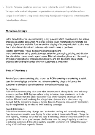 Security: Packaging can play an important role in reducing the security risks of shipment.
Packages can be made with improved tamper resistance to deter tampering and also can have
tamper-evident features tohelp indicate tampering. Packages can be engineered to help reduce the
risks of package pilferage.
Merchandising :
In the broadestsense, merchandising is any practice which contributes to the sale of
products to a retail consumer.At a retail in-store level, merchandising refers to the
variety of products available for sale and the display of those products in such a way
that it stimulates interest and entices customers to make a purchase.
In retail commerce,visual display merchandising means
merchandise sales using productdesign, selection, packaging, pricing, and display
that stimulates consumers to spend more. This includes disciplines and discounting,
physical presentation of products and displays,and the decisions about which
products should be presented to which customers at what time.
Point-of-Purchase :
Point-of-purchase marketing, also known as POP marketing or marketing at retail,
uses in-store displays and other last minute marketing ploys to influence the
customerto choose a specificbrand or to make an impulse buy.
Advantages --
Point-of-purchase marketing takes over when the customer is already in the store and ready
to make a purchase. POP displays and marketing techniques draw attention to particular
brands or special offers that create additional value or showcasethe advantages of the
product. This additional marketing has a large impact because it is in place at the very
moment that the consumer is making a buying decision. Marketing messages by competitors
may be marginalized by an effective POP marketing campaign.
Keep It Interesting --
Point-of-purchase marketing displays must be attention catching and constantly evolving.
Once the customer sees the same display for a few weeks, it becomes inefficient. Change the
offer regularly, rearrange the display and keep it interesting. Quantity discounts and buy-one-
get-one-free offers are a good example of offers that must be changed regularly to continue
to influence customers. If the sale is regularly available, customers will not feel the urgency
to buy additional items to get the discount.
 