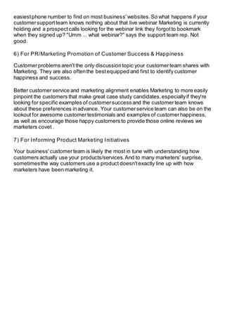 easiestphone number to find on most business' websites.So what happens if your
customersupportteam knows nothing about that live webinar Marketing is currently
holding and a prospectcalls looking for the webinar link they forgotto bookmark
when they signed up? "Umm ... what webinar?" says the support team rep. Not
good.
6) For PR/Marketing Promotion of Customer Success & Happiness
Customerproblems aren't the only discussiontopic your customerteam shares with
Marketing. They are also oftenthe bestequipped and first to identify customer
happiness and success.
Better customerservice and marketing alignment enables Marketing to more easily
pinpoint the customers that make great case study candidates,especiallyif they're
looking for specific examples of customersuccessand the customerteam knows
about these preferences inadvance. Your customerservice team can also be on the
lookout for awesome customertestimonials and examples of customerhappiness,
as well as encourage those happy customers to provide those online reviews we
marketers covet .
7) For Informing Product Marketing Initiatives
Your business' customerteam is likely the most in tune with understanding how
customers actually use your products/services.And to many marketers' surprise,
sometimesthe way customers use a product doesn'texactly line up with how
marketers have been marketing it.
 