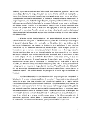 aciertos y logros. Derrida postula que las lenguas solas están estancadas, y gracias a la traducción
crecen. Según Derrida, “la lengua traductora así como el texto original está incompleta. La
traducción o el contacto con otra lengua la hace crecer y cada lengua le da a otra lo que le falta.”
El proceso de transformación y crecimiento de las lenguas para formar una de mayor alcance es
sui generis porque junta añadiendo. Según Benjamin, se prolongaría hatsa el final de los tiempos
habiendo una reconciliación final de todas las lenguas en la llamada lengua pura. En cambio, para
Derrida todo empieza y termina en el mito de Babel, y los conceptos de lengua universal y razón
universal se oponen. Para ambos, la traducción no llega jamás al reino de reconciliación de
lenguas, solo es prometido. También, promete una lengua más originaria y sublime. La tarea del
traductor es rescatar en su lengua el lenguaje puro exiliado en la lengua de origen, para devolver
lo que ha sido dado.

        La atracción que los deconstructivistas y los posestructuralistas ven en el lenguaje es
notable. Les encanta el lenguaje, se entretienen en cada palabra. No es extraño que los que siguen
el desconstructivismo hayan sido nombrados de literalistas. Entre los fanáticos de la
deconstrucción hay autores que optan por el significado y otros por la forma. El autor menciona
además que hay una traducción feminista que Derrida usa para raptar el original y hacer una
interpretación que se acerque a sí mismo que al original. Derrida, pone en duda la pureza de los
sistemas lingüísticos. Dice que no hay sistema lingüístico que tenga elementos de otros idiomas,
postula que las lenguas implicadas en un texto pueden ser muchas. Pero, ¿Cómo traducir un texto
en varias lenguas a la vez? Es inútil tratar de mantener a una lengua “pura”, sin que esté
contaminada por elementos de otras lenguas por lo que ningún texto ex monolingüe ni uno
cuando lo hace lo hace solo en una lengua. ¿Es posible traducir a otra lengua el efecto de
pluralidad, esa diferencia bilingual inscrita en una sola lengua? El autor da la respuesta de Derrida
a esta pregunta con el cuento de Borges. Derrida menciona: “Pierre Menard, autor del Quijote”,
dice que la traducción puede pasar de todo menos la sensación de atmósfera francesa que está en
el texto en español. Cosas como el nombre del protagonista, la ciudad, algunas expresiones son
francesas.

         La imposibilidad de cómo traducir un texto en varias lenguas niega que la función final de
la traducción de un texto poético o sagrado sea de comunicar. Y el autor está de acuerdo ya que la
traducción no solo sirve para comunicar sino también para descubrirlas o crearlas. Derrida
hablando en contra de teorías anteriores de la traducción, y apoyándose en Bejamin, defiende que
la traducción pretende remarcar la afinidad entre lenguas, mostrar su propia posibilidad, además
que para un texto poético o sagrado la comunicación no es esencial. Luego en otro de sus textos,
Derrida es mucho más radical en otro de sus textos y dice que la traducción no está ligada a la
comunicación. Defiende además la traductibilidad de las traducciones, porque la traducción se
hace de un original, y es original también porque como ya ha sido mencionado antes la
originalidad corresponde a ambos textos. En cambio, Bejamin en “La tarea del traductor” dice que
las traducciones son intraductibles debido a la gran superficialidad con la que sucede.




                                                                                                   5
 