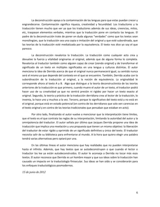 La deconstrucción apoya a la contaminación de las lenguas para que estas puedan crecer y
engrandecerse. Contaminación significa riqueza, creatividad y fecundidad. Los traductores y la
traducción tienen mucho que ver ya que los traductores además de sus ideas, creencias, mitos,
etc, traspasan elementos verbales, mientras que la traducción pone en contacto las lenguas. El
padre de la deconstrucción trate de poner en duda algunas “verdades” como que los textos sean
monolingües, que la traducción sea una copia o imitación del original y que esté subordinada, que
las teorías de la traducción esté mediatizada por la equivalencia. El texto nos dice yo soy el que
parezco.

         La deconstrucción revaloriza la traducción. La traducción como cualquier acto crea y
devuelve la fuerza y vitalidad originarias al original, además que de alguna forma lo completa.
Revaloriza al traductor también como alguien capaz de crear (siendo original) y de transformar el
significado de un texto en múltiples significados en una lengua y culturas distintas. El autor
menciona la idea de Derrida acerca de que el original nunca permanecerá igual, su sentido nunca
será el mismo ya que depende del contexto en el que se encuentre. También, Derrida acaba con la
subordinación de la traducción al original, y la noción de equivalencia. La originalidad le
corresponde ahora al texto A y B. Algo que distingue a la teoría deconstructivista de las teorías
anteriores de la traducción es que primero, cuando muere el autor de un texto, el traductor podrá
hacer uso de su creatividad ya que no sentirá presión ni rigidez por hacer un texto exacto al
original. Segundo, la teoría y práctica de la traducción derridiana crea al lector de la traducción, lo
inventa, lo hace uno y muchos a la vez. Tercero, porque lo significativo del texto está y no está en
el original, porque está en estado potencial (en contra de los derridianos que solo ven carencias en
el texto original y en contra de las teorías tradicionales que pensaban que estaban en acto).

        Por otro lado, finalizando el autor vuelve a mencionar que la interpretación tiene límites,
que el texto es el que contrata las reglas de su interpretación, limitando la autoridad del autor y la
omnipotencia del traductor. El autor señala por último que Jacques Derrida propone una idea de
traducción que implica una revelación y una propuesta que tienen un mismo objetivo: la liberación
del traductor de estar rígido y oprimido de un significado definitivo y único del texto. El traductor
necesita salir de su biblioteca para enfrentarse al mundo. A la hora que quiera elegir una palabra
tendrá varias alternativas pero optará por una.

        En las últimas líneas el autor menciona que hay realidades que no pueden interpretarse
hasta el infinito. Además, que hay textos que se autodeconstruyen o que cuando el lector o
traductor los lee ya están autodeconstruidos. El autor le aconseja a Derrida no tocar más esos
textos. El autor reconoce que Derrida es un hombre mayor y que sus ideas sobre la traducción han
causado un impacto en la traductología finisecular. Sus ideas se han oído y se considerarán para
los enfoques traductológicos posmodernos.

15 de junio de 2012




                                                                                                     6
 