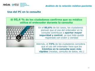 Análisis de la relación médico-paciente

Uso del PC en la consulta


  El 95,4 % de los ciudadanos confirma que su médico
         utiliza el ordenador durante la consulta

                       En el 80,6% de los casos, los ciudadanos
                         piensan que el uso del ordenador en la
                         consulta contribuye a aportar mayor
                        seguridad y control, ya que todo queda
                             registrado con orden y claridad

                     Además, el 73% de los ciudadanos considera
                         que el uso del ordenador hace que los
                          trámites en la consulta sean más
                       rápidos (recetas, consulta de datos, etc.)




                                                                    14
 