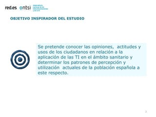 OBJETIVO INSPIRADOR DEL ESTUDIO




           Se pretende conocer las opiniones, actitudes y
           usos de los ciudadanos en relación a la
           aplicación de las TI en el ámbito sanitario y
           determinar los patrones de percepción y
           utilización actuales de la población española a
           este respecto.




                                                             2
 