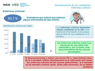 Caracterización de los ciudadanos
                                                                  Enfermos crónicos
Enfermos crónicos

                       Ciudadanos que indican que padecen
    30,7 %          alguna enfermedad de tipo crónico


Distribución crónicos por edad
                                                     Los enfermos crónicos depositan
                                                     menos confianza en la red como
                                                     fuente de información (3,6 puntos)
                                                     que el resto de los ciudadanos (3,9
                                                     puntos)


                                                     Los enfermos crónicos suelen ser
                                                        personas de una edad más
                                                       avanzada y, por lo tanto, más
                                                      desconocedores de las nuevas
                                                               tecnologías.


                       El desconocimiento y menor uso de las TIC y, como hemos visto,
                       de la e-sanidad, influye directamente en la valoración que hacen
                        los enfermos crónicos de las nuevas aplicaciones: la e-sanidad
                       no ha entrado a formar parte, hasta este momento, de su hábito
                                                                               sanitario
                                                                                   24
 