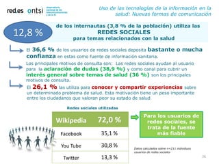 Uso de las tecnologías de la información en la
                                         salud: Nuevas formas de comunicación

               de los internautas (3,8 % de la población) utiliza las
12,8 %                            REDES SOCIALES
                       para temas relacionados con la salud

  El36,6 % de los usuarios de redes sociales deposita bastante o mucha
  confianza en estas como fuente de información sanitaria.
  Los principales motivos de consulta son: Las redes sociales ayudan al usuario
  para la aclaración de dudas (38,9 %) y como canal para cubrir un
  interés general sobre temas de salud (36 %) son los principales
  motivos de consulta.
  El 26,1 % las utiliza para conocer y compartir experiencias sobre
  un determinado problema de salud. Esta motivación tiene un peso importante
  entre los ciudadanos que valoran peor su estado de salud

                    Redes sociales utilizadas

                                                         Para los usuarios de
               Wikipedia           72,0 %                 redes sociales, se
                                                          trata de la fuente
                 Facebook           35,1 %                    más fiable

                  You Tube          30,8 %         Datos calculados sobre n=211 individuos
                                                   usuarios de redes sociales

                   Twitter          13,3 %                                                   26
 