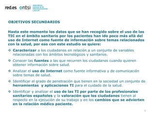 OBJETIVOS SECUNDARIOS

Hasta este momento los datos que se han recogido sobre el uso de las
TIC en el ámbito sanitario por los pacientes han ido poco más allá del
uso de Internet como fuente de información sobre temas relacionados
con la salud, por eso con este estudio se quiere:
 Caracterizar a los ciudadanos en relación a un conjunto de variables
  relacionadas con los ámbitos tecnológicos y sanitarios.
 Conocer las fuentes a las que recurren los ciudadanos cuando quieren
  obtener información sobre salud.
 Analizar el uso de Internet como fuente informativa y de comunicación
  sobre temas de salud.
 Identificar el grado de penetración que tienen en la sociedad un conjunto de
  herramientas y aplicaciones TI para el cuidado de la salud.
 Identificar y analizar el uso de las TI por parte de los profesionales
  sanitarios españoles y la valoración que los ciudadanos tienen al
  respecto en la ejecución de su trabajo y en los cambios que se advierten
  en la relación médico paciente.
                                                                             3
 