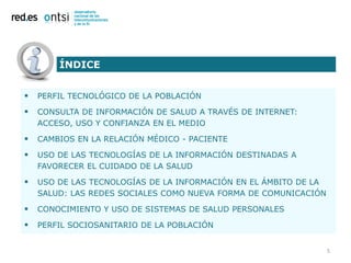 ÍNDICE


   PERFIL TECNOLÓGICO DE LA POBLACIÓN

   CONSULTA DE INFORMACIÓN DE SALUD A TRAVÉS DE INTERNET:
    ACCESO, USO Y CONFIANZA EN EL MEDIO

   CAMBIOS EN LA RELACIÓN MÉDICO - PACIENTE

   USO DE LAS TECNOLOGÍAS DE LA INFORMACIÓN DESTINADAS A
    FAVORECER EL CUIDADO DE LA SALUD

   USO DE LAS TECNOLOGÍAS DE LA INFORMACIÓN EN EL ÁMBITO DE LA
    SALUD: LAS REDES SOCIALES COMO NUEVA FORMA DE COMUNICACIÓN

   CONOCIMIENTO Y USO DE SISTEMAS DE SALUD PERSONALES

   PERFIL SOCIOSANITARIO DE LA POBLACIÓN


                                                                  5
 