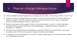 V. Prise en charge thérapeutique :
 traiter sans délai toutes les hypertensions artérielles sévères (PAS ≥ 160 mm Hg ou PAD ≥ 110 mm Hg).
 Lorsqu’un traitement antihypertenseur est prescrit, il est recommandé d’obtenir, en milieu médical, un
objectif de pression artérielle diastolique compris entre 85 mm Hg et 100 mm Hg et un objectif de
pression artérielle systolique inférieur à 160 mm Hg.
 Pendant la grossesse, il est suggéré d’utiliser en première intention, au choix, l’un des traitements
antihypertenseurs suivants (classés par ordre alphabétique) : l’alphaméthyldopa, le labétalol, la
nicardipine, la nifédipine.
 Un traitement par bétaméthasone injectable pour maturation fœtale est recommandé en cas de pré-
éclampsie avant 34 SA et si une prise en charge néo-natale est envisagée.
 En présence d’une pré-éclampsie, il n’y a pas d’indication systématique à une restriction hydro-sodée ni
à un remplissage vasculaire.
 