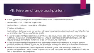 VII. Prise en charge post-partum
 Il est suggéré de privilégier les antihypertenseurs suivants chez la femme qui allaite :
• Les bétabloquants : labétalol, propranolol ;
• Les inhibiteurs calciques : nicardipine, nifédipine ;
• L’alpha-méthyldopa ;
• Les inhibiteurs de l’enzyme de conversion : bénazepril, captopril, énalapril, quinapril (sauf si l’enfant est
né prématuré ou s’il a une insuffisance rénale).
 Il n’est probablement pas recommande d’initier ou de poursuivre en post-partum un traitement par
sulfate de magnésium chez des femmes avec une pré-éclampsie sévère sans éclampsie, afin de
réduire le risque de mortalité maternelle et de survenue d’une éclampsie.
 Il n’est probablement pas recommande d’administrer systématiquement des diurétiques dans le
postpartum chez les femmes ayant une pré-éclampsie sévère pour diminuer la morbidité maternelle.
 Prévention du risque thromboembolique dans les formes graves avec HELLP syndrome et/ou
protéinurie importante : HBPM à dose prophylactique forte pendant 6 semaines (traitement à débuter
dès la réascension des plaquettes).
 