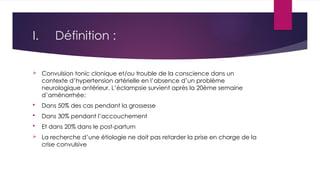 I. Définition :
 Convulsion tonic clonique et/ou trouble de la conscience dans un
contexte d’hypertension artérielle en l’absence d’un problème
neurologique antérieur. L’éclampsie survient après la 20ème semaine
d’aménorrhée:
 Dans 50% des cas pendant la grossesse
 Dans 30% pendant l’accouchement
 Et dans 20% dans le post-partum
 La recherche d’une étiologie ne doit pas retarder la prise en charge de la
crise convulsive
 