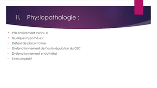II. Physiopathologie :
 Pas entièrement connu !!
 Quelques hypothèses :
• Défaut de placentation
• Dysfonctionnement de l’auto régulation du DSC
• Dysfonctionnement endothélial
• Stress oxydatif
 