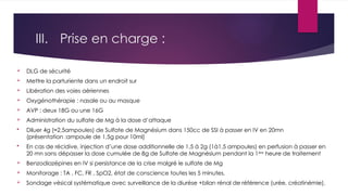 III. Prise en charge :
 DLG de sécurité
 Mettre la parturiente dans un endroit sur
 Libération des voies aériennes
 Oxygénothérapie : nasale ou au masque
 AVP : deux 18G ou une 16G
 Administration du sulfate de Mg à la dose d’attaque
 Diluer 4g (≈2,5ampoules) de Sulfate de Magnésium dans 150cc de SSI à passer en IV en 20mn
(présentation :ampoule de 1,5g pour 10ml)
 En cas de récidive, injection d’une dose additionnelle de 1,5 à 2g (1à1,5 ampoules) en perfusion à passer en
20 mn sans dépasser la dose cumulée de 8g de Sulfate de Magnésium pendant la 1ère
heure de traitement
 Benzodiazépines en IV si persistance de la crise malgré le sulfate de Mg
 Monitorage : TA , FC, FR , SpO2, état de conscience toutes les 5 minutes.
 Sondage vésical systématique avec surveillance de la diurèse +bilan rénal de référence (urée, créatinémie).
 