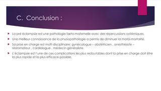C. Conclusion :
 La pré éclampsie est une pathologie fœto-maternelle avec des répercussions systémiques.
 Une meilleur connaissance de la physiopathologie a permis de diminuer la morbi-mortalité.
 Sa prise en charge est multi disciplinaire: gynécologue – obstétricien , anesthésiste –
réanimateur , cardiologue , médecin généraliste.
 L’éclampsie est l’une de ces complications les plus redoutables dont la prise en charge doit être
la plus rapide et la plus efficace possible.
 