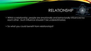 RELATIONSHIP
• Within a relationship, people are emotionally and behaviorally influenced by
each other . Such influence shouldn’t be underestimated.
• So what you could benefit from relationships?

 