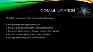 COMMUNICATION
Maintain communication is important because
• it helps maintaining relationship
• it shows one commitment to the relationship

• it ensures information is flowing among the parties
• it enhances understanding on each other
• It brings efficiency and effectiveness

 