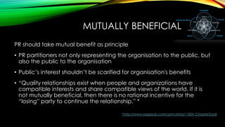 MUTUALLY BENEFICIAL
PR should take mutual benefit as principle
• PR partitioners not only representing the organisation to the public, but
also the public to the organisation
• Public’s interest shouldn’t be scarified for organisation's benefits
• ―Quality relationships exist when people and organizations have
compatible interests and share compatible views of the world. If it is
not mutually beneficial, then there is no rational incentive for the
―losing‖ party to continue the relationship.‖ *
*http://www.sagepub.com/upm-data/11854_Chapter3.pdf

 