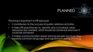 PLANNED
Planning is important to PR because
• it contributes to the success of public relations activities
• it helps PR practitioners to identify who is involved, what
resources are needed, what should be achieved and how it
could be achieved
• it makes communication easier among people because they
created common language and agreement during planning

 