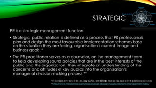 STRATEGIC
PR is a strategic management function
• Strategic public relation is defined as a process that PR professionals
plan and design the most favourable implementation schemes base
on the situation they are facing, organisation’s current image and
business goals .*
• The PR practitioner serves as a counselor, on the management team
to help developing sound policies that are in the best interests of the
public and the organization. They integrate an understanding of the
concerns and attitudes of key publics into the organization’s
managerial decision-making process.**
*<<公共關係學>>第九章第二節, 322-337頁, 劉俊麟校閱, 熊源偉主編,揚致文化事業股份有限公司出版
**http://www.mediamiser.com/resources/pr-glossary/public-relations-management-roles/

 