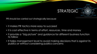 STRATEGIC
PR should be carried out strategically because

• it makes PR tactics more easy to succeed
• it is cost effective in terms of effort, resources, time and money
• it provide a ―big picture‖ and guidance for different business function
to follow
• It helps management level to avoid making decisions that is against its
publics or without considering publics concerns

 
