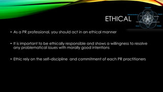 ETHICAL
• As a PR professional, you should act in an ethical manner
• It is important to be ethically responsible and shows a willingness to resolve
any problematical issues with morally good intentions
• Ethic rely on the self–discipline and commitment of each PR practitioners

 