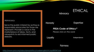 Advocacy
Advocacy
Serve the public interest by acting as
responsible advocates for those we
represent. Provide a voice in the
marketplace of ideas, facts, and
viewpoints to aid informed public
debate.

ETHICAL
Expertise

Honesty

PRSA Code of Ethics:*
Please click on the word

Loyalty

Independence

Fairness
http://www.prsa.org/aboutprsa/ethics/codeenglish/#.UqoRl9IW1M4

 