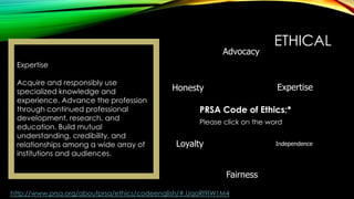 Advocacy

ETHICAL

Expertise
Acquire and responsibly use
specialized knowledge and
experience. Advance the profession
through continued professional
development, research, and
education. Build mutual
understanding, credibility, and
relationships among a wide array of
institutions and audiences.

Expertise

Honesty

PRSA Code of Ethics:*
Please click on the word

Loyalty

Independence

Fairness
http://www.prsa.org/aboutprsa/ethics/codeenglish/#.UqoRl9IW1M4

 