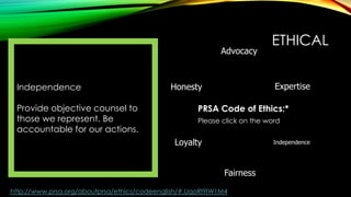 Advocacy

Independence
Provide objective counsel to
those we represent. Be
accountable for our actions.

ETHICAL
Expertise

Honesty

PRSA Code of Ethics:*
Please click on the word

Loyalty

Independence

Fairness
http://www.prsa.org/aboutprsa/ethics/codeenglish/#.UqoRl9IW1M4

 