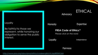 Advocacy
Loyalty
Be faithful to those we
represent, while honoring our
obligation to serve the public
interest.

ETHICAL
Expertise

Honesty

PRSA Code of Ethics:*
Please click on the word

Loyalty

Independence

Fairness
http://www.prsa.org/aboutprsa/ethics/codeenglish/#.UqoRl9IW1M4

 