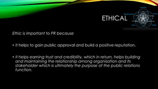 ETHICAL
Ethic is important to PR because
• it helps to gain public approval and build a positive reputation.

• it helps earning trust and credibility, which in return, helps building
and maintaining the relationship among organisation and its
stakeholder which is ultimately the purpose of the public relations
function.

 