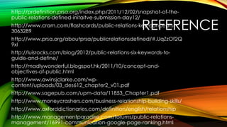 http://prdefinition.prsa.org/index.php/2011/12/02/snapshot-of-thepublic-relations-defined-initaitve-submission-day12/

REFERENCE

http://www.cram.com/flashcards/public-relations-key-concepts3063289

http://www.prsa.org/aboutprsa/publicrelationsdefined/#.UqZzOf2Q
9xI
http://luisrocks.com/blog/2012/public-relations-six-keywords-toguide-and-define/
http://madlywonderful.blogspot.hk/2011/10/concept-andobjectives-of-public.html

http://www.awinsjclarke.com/wpcontent/uploads/03_des612_chapter2_v01.pdf
http://www.sagepub.com/upm-data/11853_Chapter1.pdf
http://www.moneycrashers.com/business-relationship-building-skills/

http://www.oxforddictionaries.com/definition/english/relationship
http://www.managementparadise.com/forums/public-relationsmanagement/16991-communication-google-page-ranking.html

 