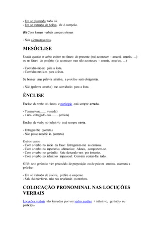 - Em se plantando tudo dá.
- Em se tratando de beleza, ele é campeão.
(8) Com formas verbais proparoxítonas
- Nós o censurávamos.
MESÓCLISE
Usada quando o verbo estiver no futuro do presente (vai acontecer – amarei, amarás, ...)
ou no futuro do pretérito (ia acontecer mas não aconteceu – amaria, amarias, ...)
- Convidar-me-ão para a festa.
- Convidar-me-iam para a festa.
Se houver uma palavra atrativa, a próclise será obrigatória.
- Não (palavra atrativa) me convidarão para a festa.
ÊNCLISE
Ênclise de verbo no futuro e particípio está sempre errada.
- Tornarei-me....... (errada)
- Tinha entregado-nos..........(errada)
Ênclise de verbo no infinitivo está sempre certa.
- Entregar-lhe (correta)
- Não posso recebê-lo. (correta)
Outros casos:
- Com o verbo no início da frase: Entregaram-me as camisas.
- Com o verbo no imperativo afirmativo: Alunos, comportem-se.
- Com o verbo no gerúndio: Saiu deixando-nos por instantes.
- Com o verbo no infinitivo impessoal: Convém contar-lhe tudo.
OBS: se o gerúndio vier precedido de preposição ou de palavra atrativa, ocorrerá a
próclise:
- Em se tratando de cinema, prefiro o suspense.
- Saiu do escritório, não nos revelando os motivos.
COLOCAÇÃO PRONOMINAL NAS LOCUÇÕES
VERBAIS
Locuções verbais são formadas por um verbo auxiliar + infinitivo, gerúndio ou
particípio.
 