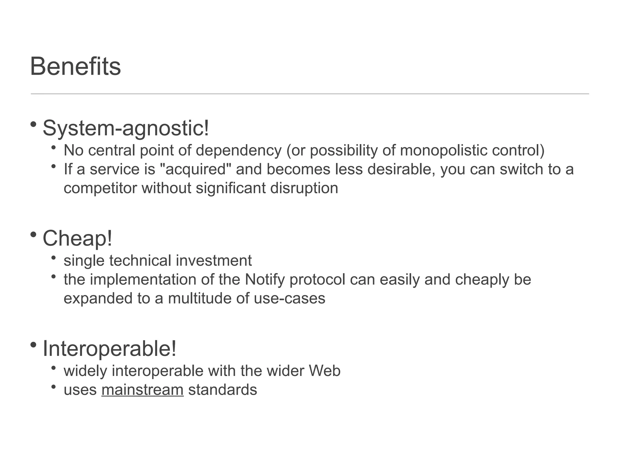 Benefits
• System-agnostic!
• No central point of dependency (or possibility of monopolistic control)
• If a service is "acquired" and becomes less desirable, you can switch to a
competitor without significant disruption
• Cheap!
• single technical investment
• the implementation of the Notify protocol can easily and cheaply be
expanded to a multitude of use-cases
• Interoperable!
• widely interoperable with the wider Web
• uses mainstream standards
 