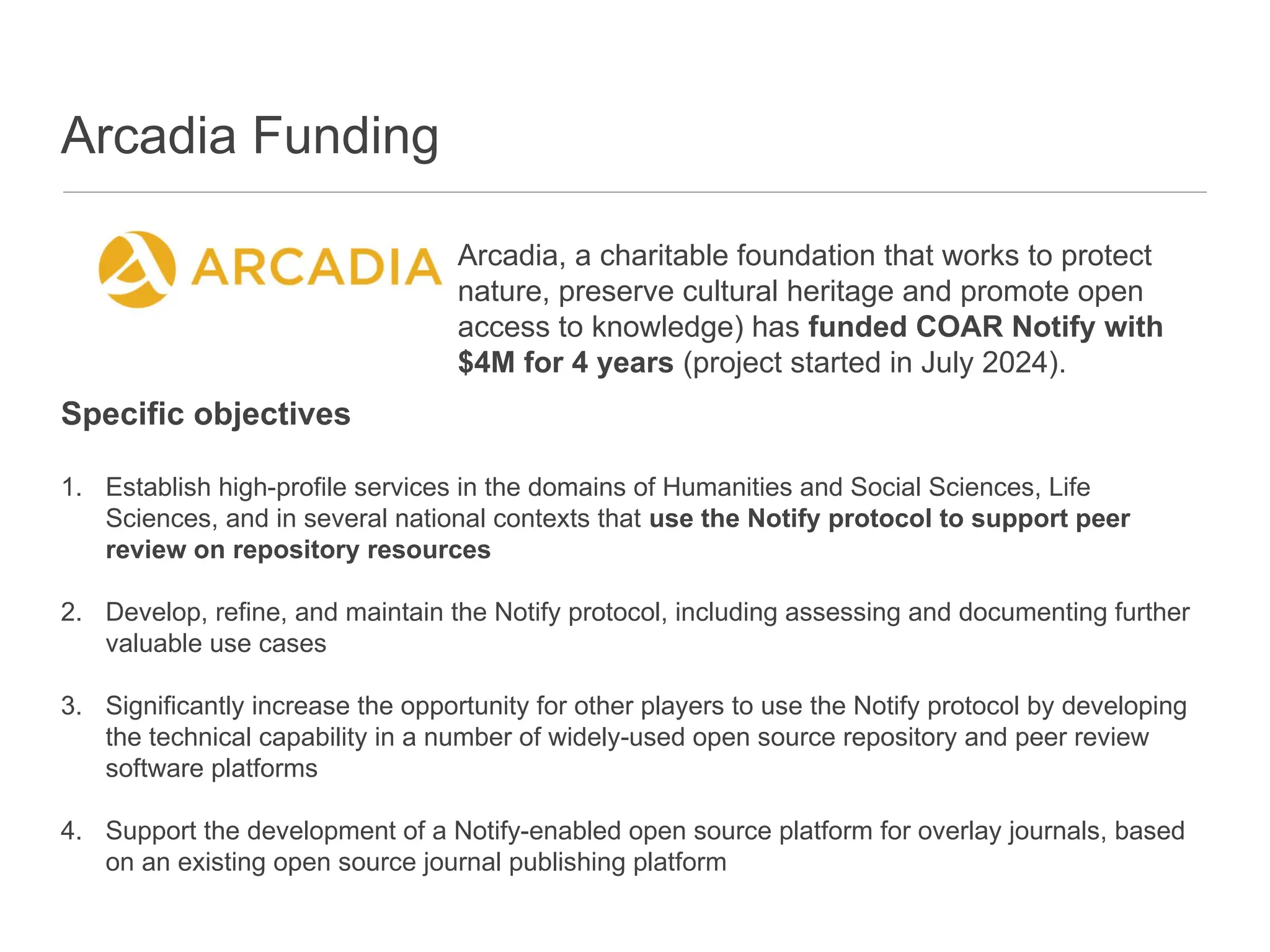Arcadia Funding
Specific objectives
1. Establish high-profile services in the domains of Humanities and Social Sciences, Life
Sciences, and in several national contexts that use the Notify protocol to support peer
review on repository resources
2. Develop, refine, and maintain the Notify protocol, including assessing and documenting further
valuable use cases
3. Significantly increase the opportunity for other players to use the Notify protocol by developing
the technical capability in a number of widely-used open source repository and peer review
software platforms
4. Support the development of a Notify-enabled open source platform for overlay journals, based
on an existing open source journal publishing platform
Arcadia, a charitable foundation that works to protect
nature, preserve cultural heritage and promote open
access to knowledge) has funded COAR Notify with
$4M for 4 years (project started in July 2024).
 