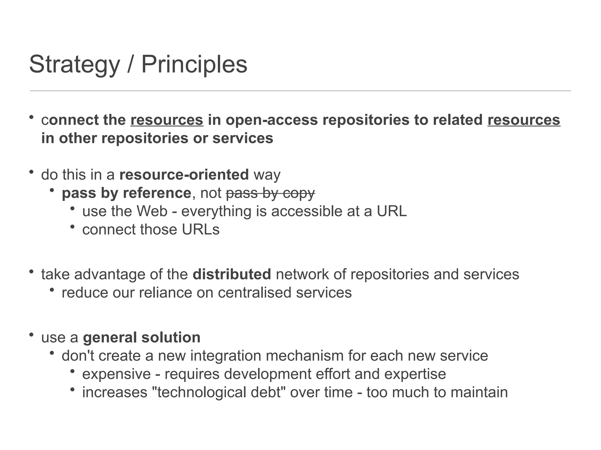 Strategy / Principles
• connect the resources in open-access repositories to related resources
in other repositories or services
• do this in a resource-oriented way
• pass by reference, not pass by copy
• use the Web - everything is accessible at a URL
• connect those URLs
• take advantage of the distributed network of repositories and services
• reduce our reliance on centralised services
• use a general solution
• don't create a new integration mechanism for each new service
• expensive - requires development effort and expertise
• increases "technological debt" over time - too much to maintain
 